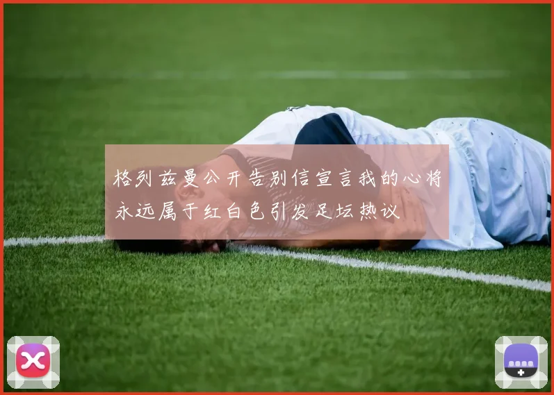 格列兹曼公开告别信宣言我的心将永远属于红白色引发足坛热议