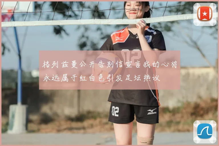格列兹曼公开告别信宣言我的心将永远属于红白色引发足坛热议