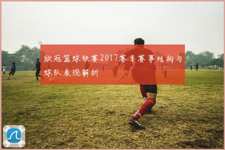 欧冠篮球联赛2017赛季赛事结构与球队表现解析